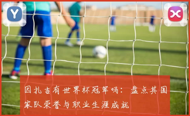 因扎吉有世界杯冠军吗:盘点其国家队荣誉与职业生涯成就