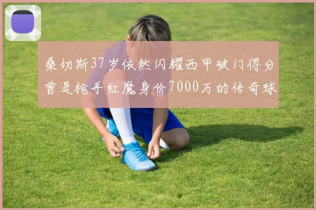 桑切斯37岁依然闪耀西甲破门得分曾是枪手红魔身价7000万的传奇球星