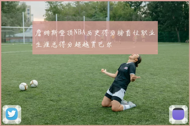 詹姆斯登顶NBA历史得分榜首位职业生涯总得分超越贾巴尔