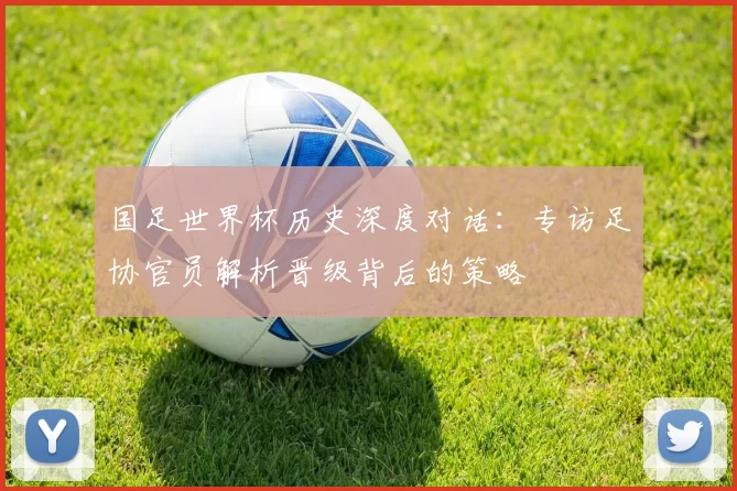 国足世界杯历史深度对话:专访足协官员解析晋级背后的策略