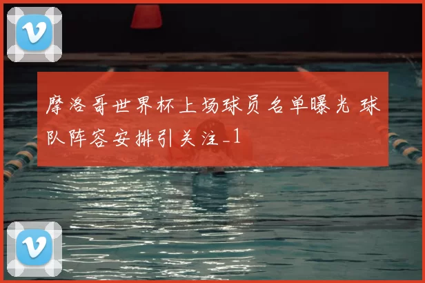 摩洛哥世界杯上场球员名单曝光 球队阵容安排引关注_1