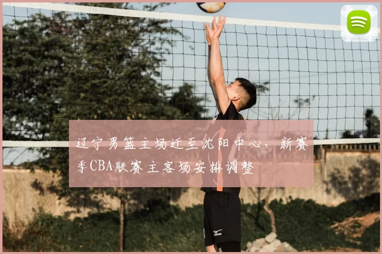 辽宁男篮主场迁至沈阳中心,新赛季CBA联赛主客场安排调整