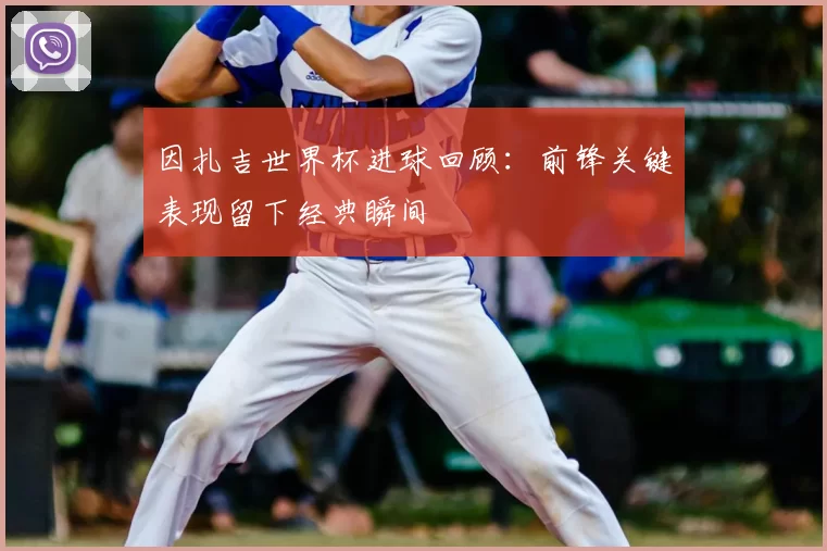 因扎吉世界杯进球回顾:前锋关键表现留下经典瞬间