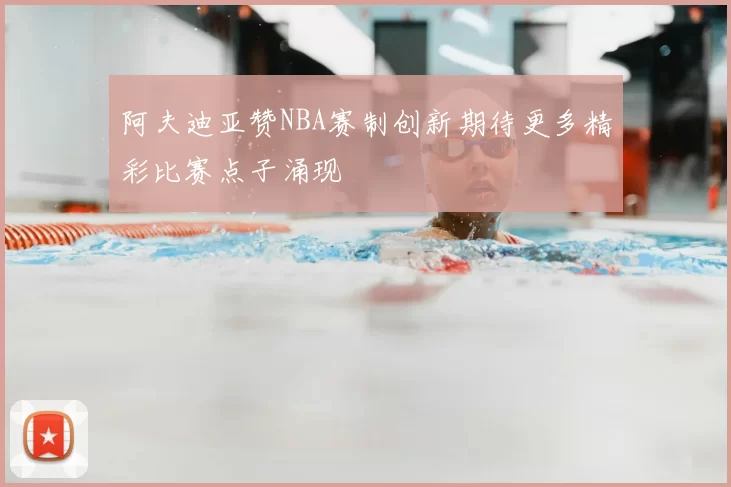 阿夫迪亚赞NBA赛制创新期待更多精彩比赛点子涌现