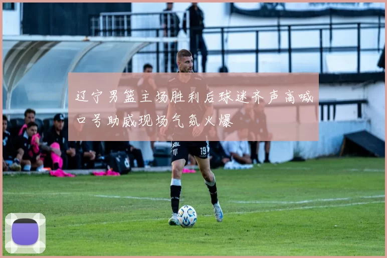辽宁男篮主场胜利后球迷齐声高喊口号助威现场气氛火爆