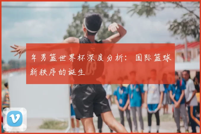 年男篮世界杯深度分析:国际篮球新秩序的诞生