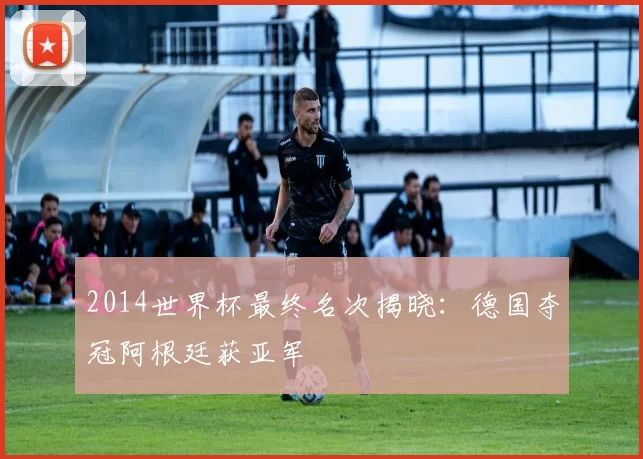 2014世界杯最终名次揭晓:德国夺冠阿根廷获亚军