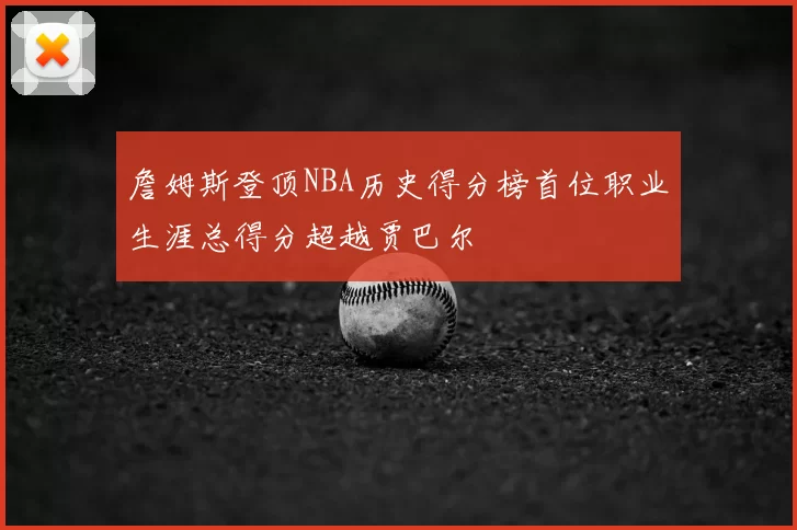 詹姆斯登顶NBA历史得分榜首位职业生涯总得分超越贾巴尔