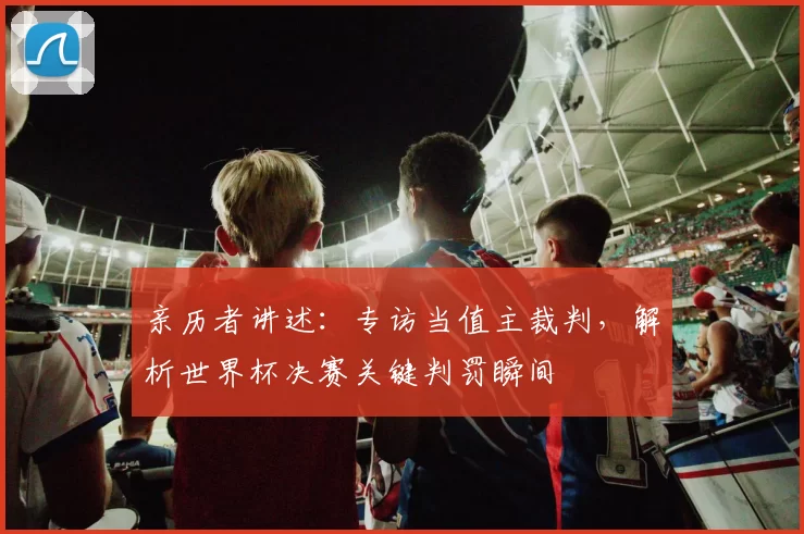 亲历者讲述:专访当值主裁判,解析世界杯决赛关键判罚瞬间