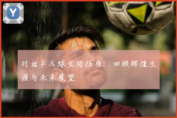 对话乒乓球女将杨丽:回顾辉煌生涯与未来展望