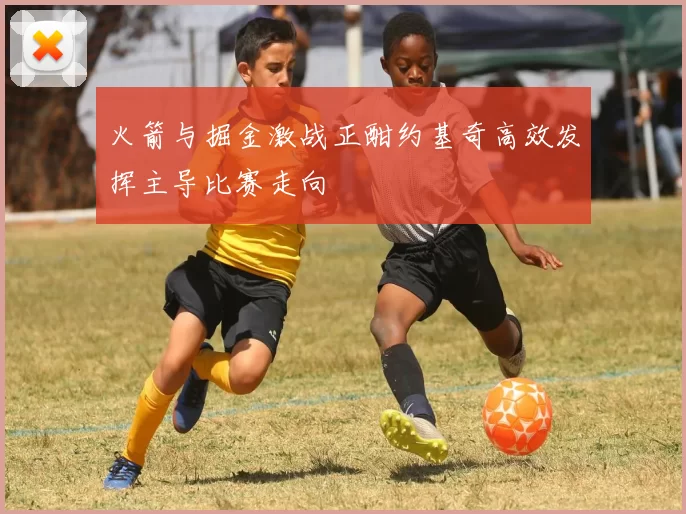 火箭与掘金激战正酣约基奇高效发挥主导比赛走向