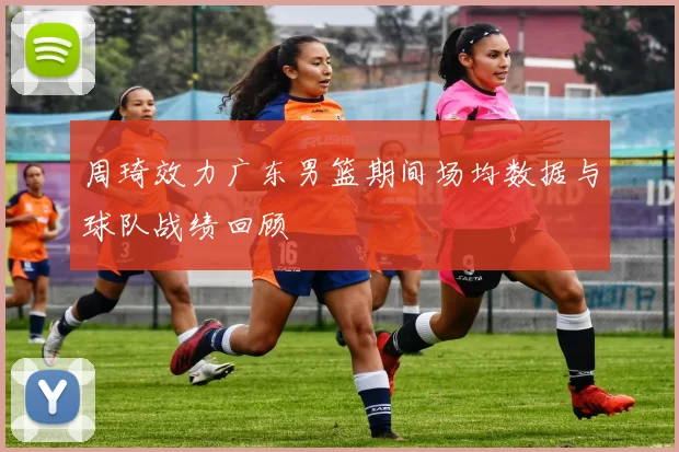 周琦效力广东男篮期间场均数据与球队战绩回顾