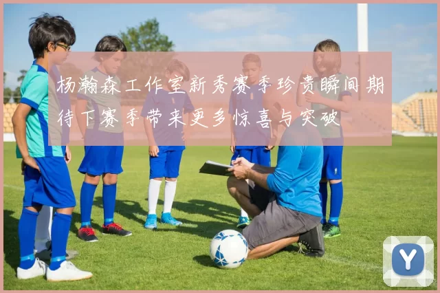 杨瀚森工作室新秀赛季珍贵瞬间期待下赛季带来更多惊喜与突破