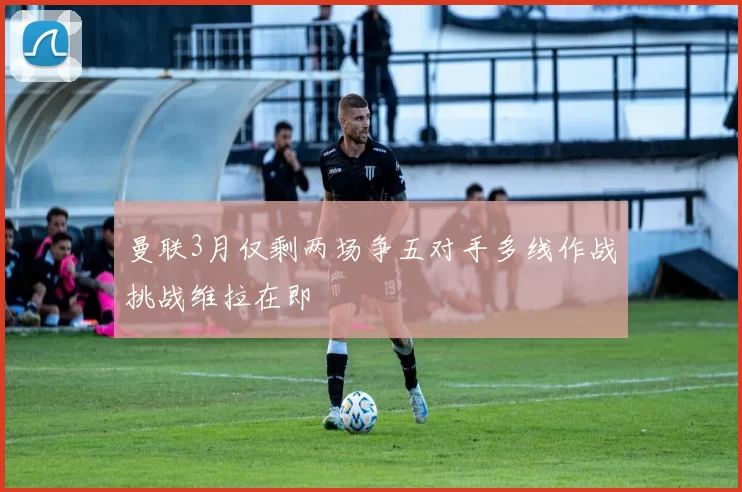 曼联3月仅剩两场争五对手多线作战挑战维拉在即