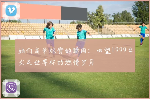 她们高举双臂的瞬间:回望1999年女足世界杯的燃情岁月