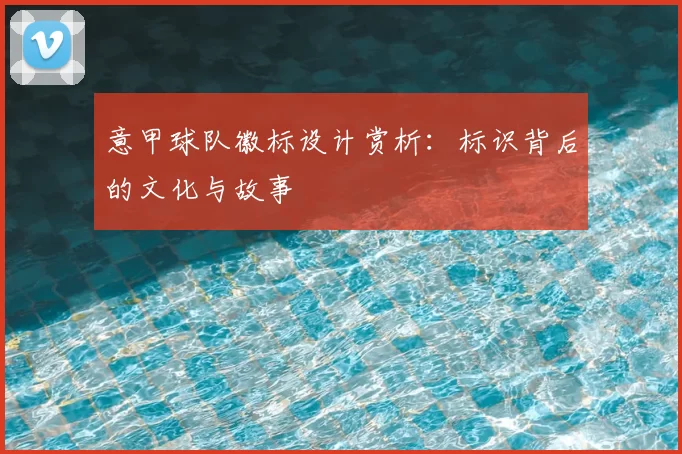 意甲球队徽标设计赏析:标识背后的文化与故事