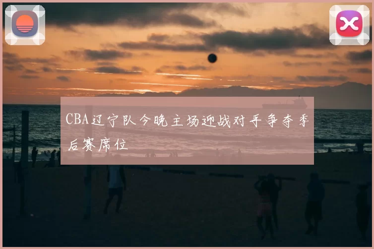 CBA辽宁队今晚主场迎战对手争夺季后赛席位