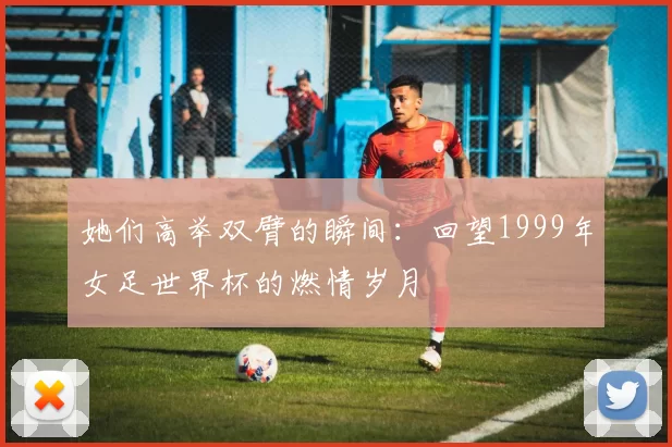 她们高举双臂的瞬间:回望1999年女足世界杯的燃情岁月