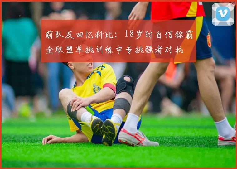 前队友回忆科比:18岁时自信称霸全联盟单挑训练中专挑强者对抗