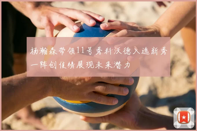 杨瀚森带领11号秀科沃德入选新秀一阵创佳绩展现未来潜力
