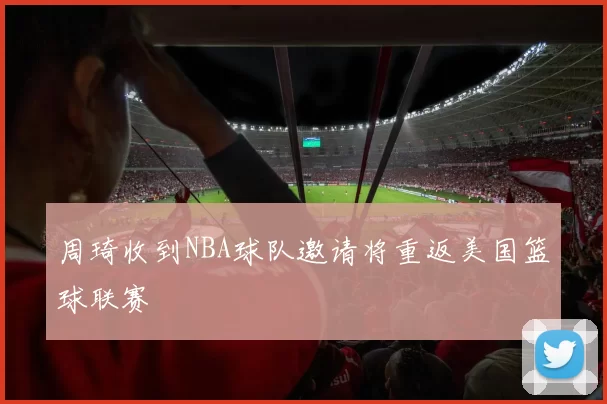 周琦收到NBA球队邀请将重返美国篮球联赛