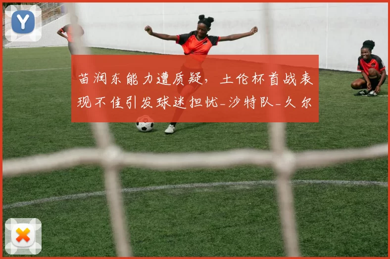 苗润东能力遭质疑,土伦杯首战表现不佳引发球迷担忧_沙特队_久尔杰维奇_比赛