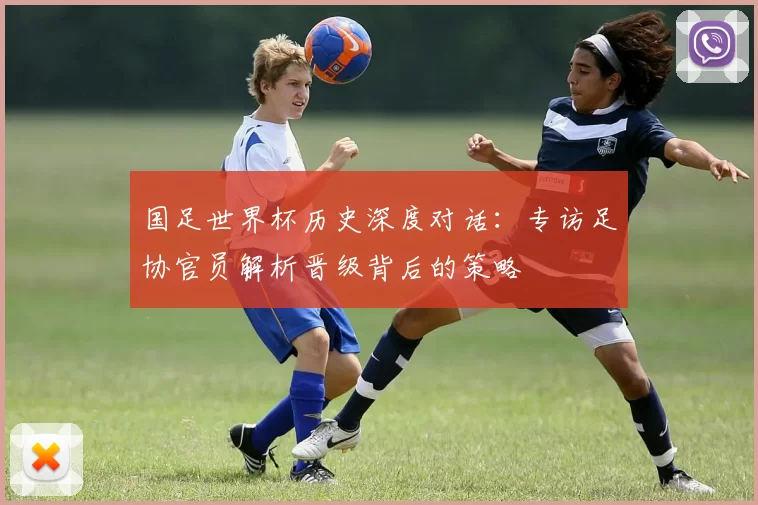 国足世界杯历史深度对话：专访足协官员解析晋级背后的策略