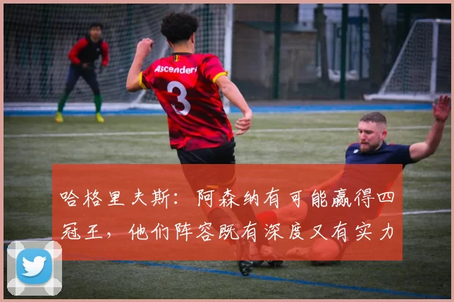 哈格里夫斯:阿森纳有可能赢得四冠王,他们阵容既有深度又有实力