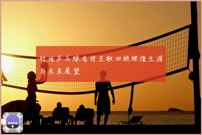 对话乒乓球名将王敏回顾辉煌生涯与未来展望