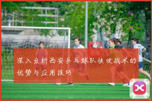 深入分析西安乒乓球队快攻战术的优势与应用技巧