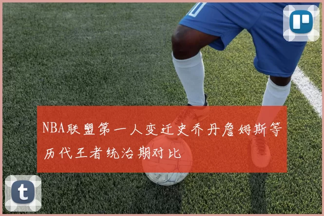 NBA联盟第一人变迁史乔丹詹姆斯等历代王者统治期对比