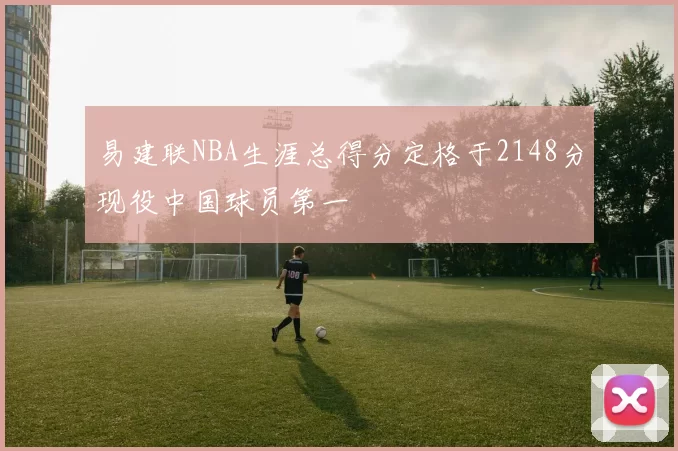 易建联NBA生涯总得分定格于2148分现役中国球员第一