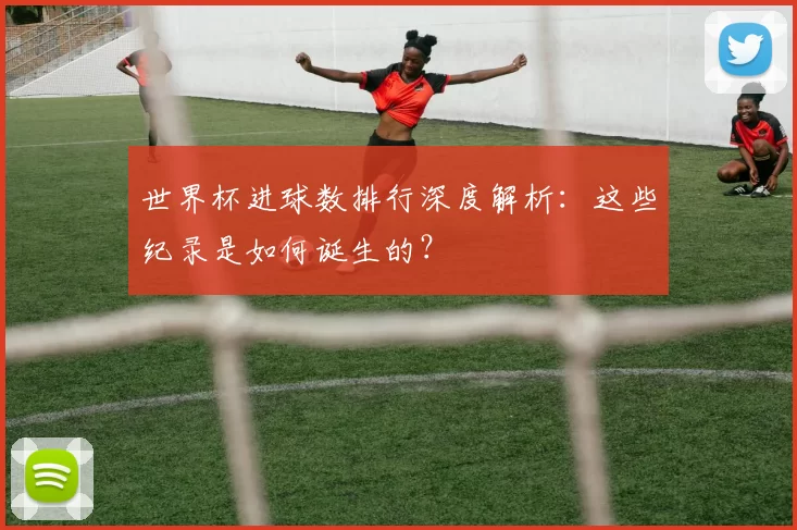 世界杯进球数排行深度解析:这些纪录是如何诞生的?