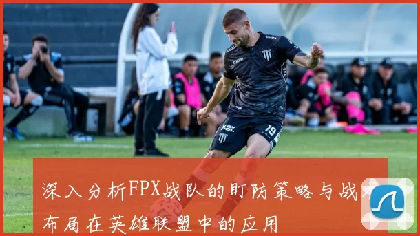 深入分析FPX战队的盯防策略与战术布局在英雄联盟中的应用
