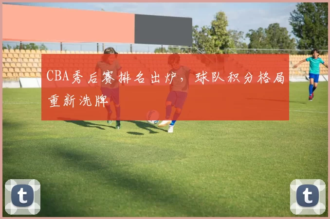 CBA秀后赛排名出炉，球队积分格局重新洗牌