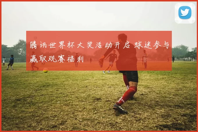 腾讯世界杯大奖活动开启 球迷参与赢取观赛福利
