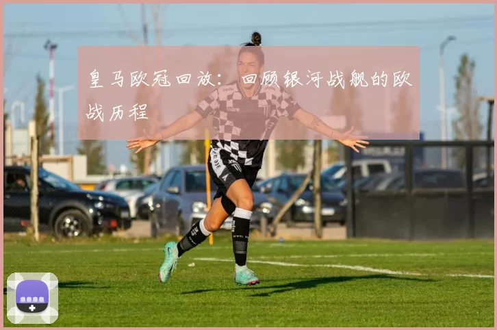 皇马欧冠回放:回顾银河战舰的欧战历程