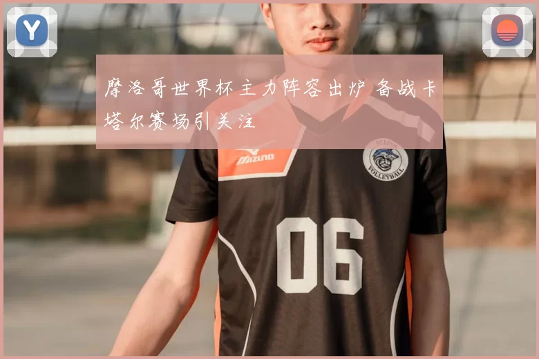 摩洛哥世界杯主力阵容出炉 备战卡塔尔赛场引关注
