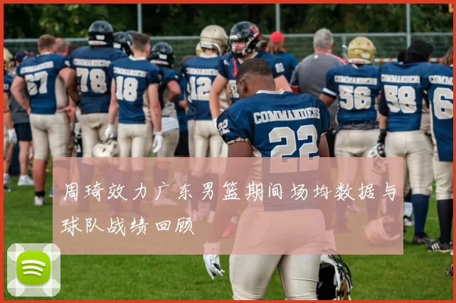 周琦效力广东男篮期间场均数据与球队战绩回顾