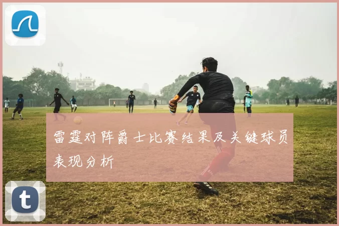 雷霆对阵爵士比赛结果及关键球员表现分析