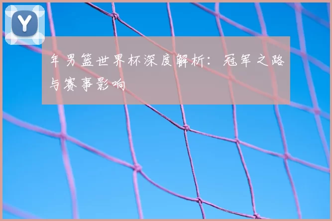 年男篮世界杯深度解析:冠军之路与赛事影响
