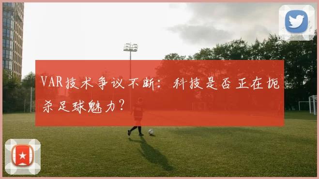 VAR技术争议不断：科技是否正在扼杀足球魅力？