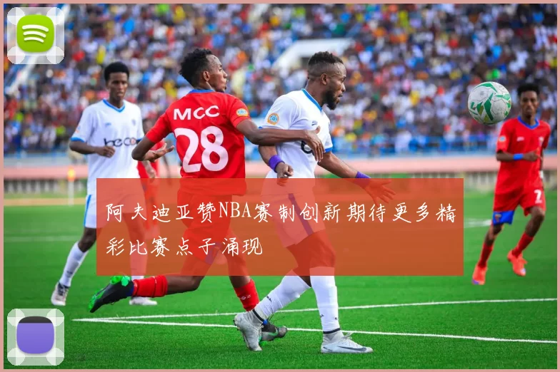 阿夫迪亚赞NBA赛制创新期待更多精彩比赛点子涌现