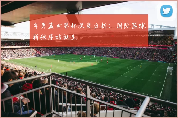 年男篮世界杯深度分析:国际篮球新秩序的诞生