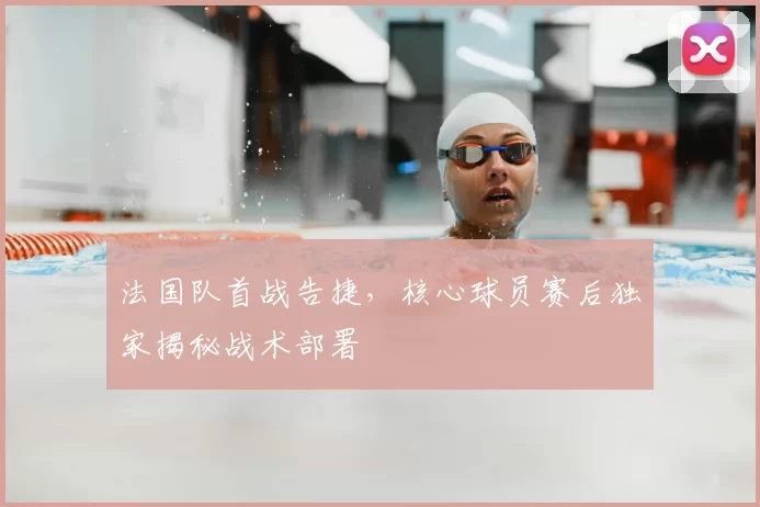 法国队首战告捷,核心球员赛后独家揭秘战术部署