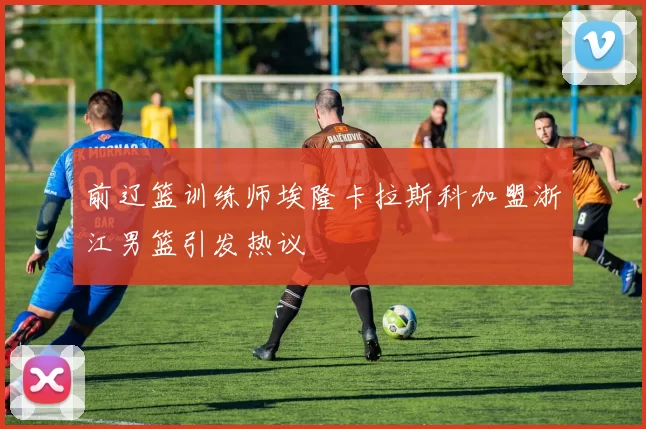 前辽篮训练师埃隆卡拉斯科加盟浙江男篮引发热议