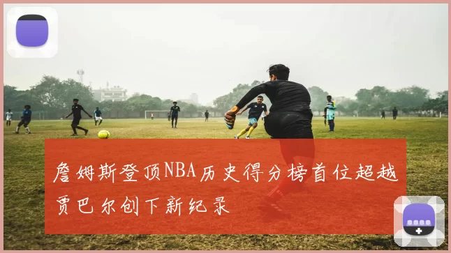 詹姆斯登顶NBA历史得分榜首位超越贾巴尔创下新纪录