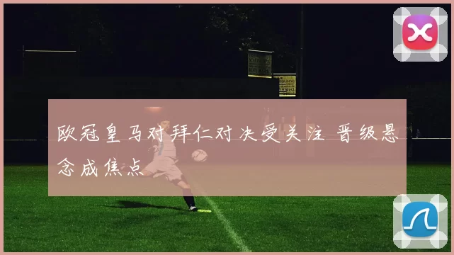 欧冠皇马对拜仁对决受关注 晋级悬念成焦点