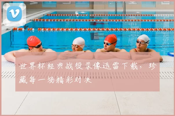 世界杯经典战役录像迅雷下载,珍藏每一场精彩对决